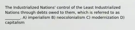 The Industrialized Nations' control of the Least Industrialized Nations through debts owed to them, which is referred to as ________. A) imperialism B) neocolonialism C) modernization D) capitalism