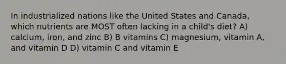 In industrialized nations like the United States and Canada, which nutrients are MOST often lacking in a child's diet? A) calcium, iron, and zinc B) B vitamins C) magnesium, vitamin A, and vitamin D D) vitamin C and vitamin E