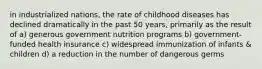 in industrialized nations, the rate of childhood diseases has declined dramatically in the past 50 years, primarily as the result of a) generous government nutrition programs b) government-funded health insurance c) widespread immunization of infants & children d) a reduction in the number of dangerous germs