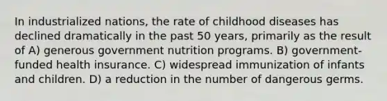 In industrialized nations, the rate of childhood diseases has declined dramatically in the past 50 years, primarily as the result of A) generous government nutrition programs. B) government-funded health insurance. C) widespread immunization of infants and children. D) a reduction in the number of dangerous germs.