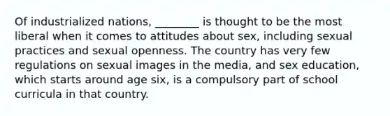 Of industrialized nations, ________ is thought to be the most liberal when it comes to attitudes about sex, including sexual practices and sexual openness. The country has very few regulations on sexual images in the media, and sex education, which starts around age six, is a compulsory part of school curricula in that country.