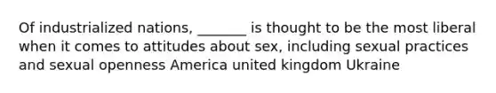 Of industrialized nations, _______ is thought to be the most liberal when it comes to attitudes about sex, including sexual practices and sexual openness America united kingdom Ukraine