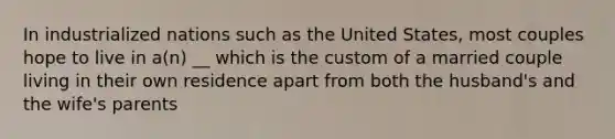 In industrialized nations such as the United States, most couples hope to live in a(n) __ which is the custom of a married couple living in their own residence apart from both the husband's and the wife's parents