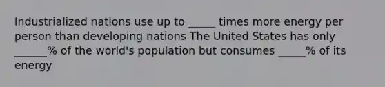 Industrialized nations use up to _____ times more energy per person than developing nations The United States has only ______% of the world's population but consumes _____% of its energy