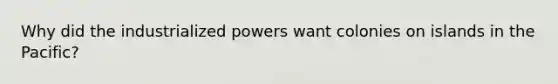 Why did the industrialized powers want colonies on islands in the Pacific?