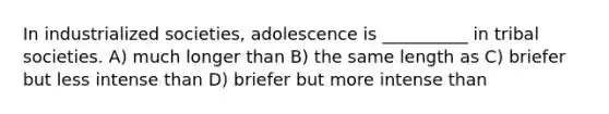 In industrialized societies, adolescence is __________ in tribal societies. A) much longer than B) the same length as C) briefer but less intense than D) briefer but more intense than