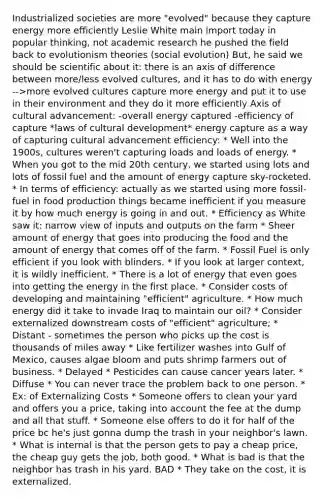 Industrialized societies are more "evolved" because they capture energy more efficiently Leslie White main import today in popular thinking, not academic research he pushed the field back to evolutionism theories (social evolution) But, he said we should be scientific about it: there is an axis of difference between more/less evolved cultures, and it has to do with energy -->more evolved cultures capture more energy and put it to use in their environment and they do it more efficiently Axis of cultural advancement: -overall energy captured -efficiency of capture *laws of cultural development* energy capture as a way of capturing cultural advancement efficiency: * Well into the 1900s, cultures weren't capturing loads and loads of energy. * When you got to the mid 20th century, we started using lots and lots of fossil fuel and the amount of energy capture sky-rocketed. * In terms of efficiency: actually as we started using more fossil-fuel in food production things became inefficient if you measure it by how much energy is going in and out. * Efficiency as White saw it: narrow view of inputs and outputs on the farm * Sheer amount of energy that goes into producing the food and the amount of energy that comes off of the farm. * Fossil Fuel is only efficient if you look with blinders. * If you look at larger context, it is wildly inefficient. * There is a lot of energy that even goes into getting the energy in the first place. * Consider costs of developing and maintaining "efficient" agriculture. * How much energy did it take to invade Iraq to maintain our oil? * Consider externalized downstream costs of "efficient" agriculture; * Distant - sometimes the person who picks up the cost is thousands of miles away * Like fertilizer washes into Gulf of Mexico, causes algae bloom and puts shrimp farmers out of business. * Delayed * Pesticides can cause cancer years later. * Diffuse * You can never trace the problem back to one person. * Ex: of Externalizing Costs * Someone offers to clean your yard and offers you a price, taking into account the fee at the dump and all that stuff. * Someone else offers to do it for half of the price bc he's just gonna dump the trash in your neighbor's lawn. * What is internal is that the person gets to pay a cheap price, the cheap guy gets the job, both good. * What is bad is that the neighbor has trash in his yard. BAD * They take on the cost, it is externalized.