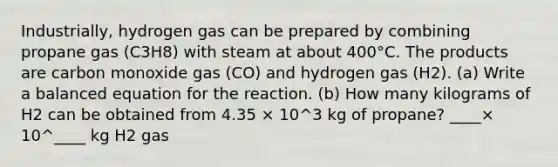 Industrially, hydrogen gas can be prepared by combining propane gas (C3H8) with steam at about 400°C. The products are carbon monoxide gas (CO) and hydrogen gas (H2). (a) Write a balanced equation for the reaction. (b) How many kilograms of H2 can be obtained from 4.35 × 10^3 kg of propane? ____× 10^____ kg H2 gas