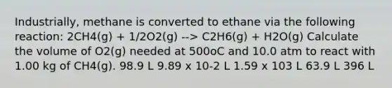 Industrially, methane is converted to ethane via the following reaction: 2CH4(g) + 1/2O2(g) --> C2H6(g) + H2O(g) Calculate the volume of O2(g) needed at 500oC and 10.0 atm to react with 1.00 kg of CH4(g). 98.9 L 9.89 x 10-2 L 1.59 x 103 L 63.9 L 396 L