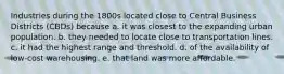 Industries during the 1800s located close to Central Business Districts (CBDs) because a. it was closest to the expanding urban population. b. they needed to locate close to transportation lines. c. it had the highest range and threshold. d. of the availability of low-cost warehousing. e. that land was more affordable.