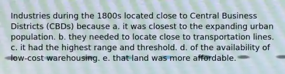 Industries during the 1800s located close to Central Business Districts (CBDs) because a. it was closest to the expanding urban population. b. they needed to locate close to transportation lines. c. it had the highest range and threshold. d. of the availability of low-cost warehousing. e. that land was more affordable.