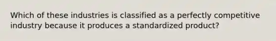 Which of these industries is classified as a perfectly competitive industry because it produces a standardized product?