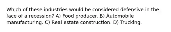 Which of these industries would be considered defensive in the face of a recession? A) Food producer. B) Automobile manufacturing. C) Real estate construction. D) Trucking.
