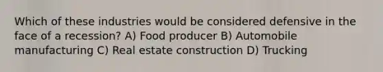 Which of these industries would be considered defensive in the face of a recession? A) Food producer B) Automobile manufacturing C) Real estate construction D) Trucking