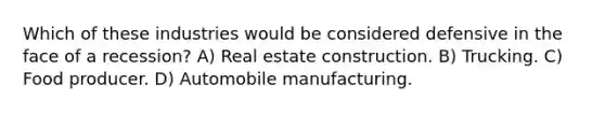 Which of these industries would be considered defensive in the face of a recession? A) Real estate construction. B) Trucking. C) Food producer. D) Automobile manufacturing.