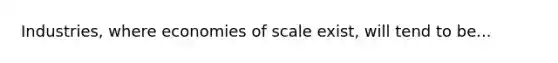 Industries, where economies of scale exist, will tend to be...