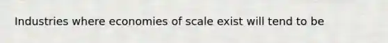 Industries where economies of scale exist will tend to be