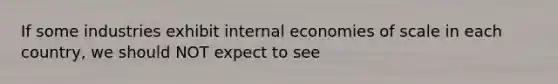 If some industries exhibit internal economies of scale in each country, we should NOT expect to see