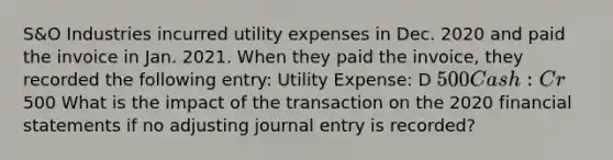 S&O Industries incurred utility expenses in Dec. 2020 and paid the invoice in Jan. 2021. When they paid the invoice, they recorded the following entry: Utility Expense: D 500 Cash: Cr500 What is the impact of the transaction on the 2020 financial statements if no adjusting journal entry is recorded?