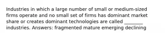 Industries in which a large number of small or medium-sized firms operate and no small set of firms has dominant market share or creates dominant technologies are called ________ industries. Answers: fragmented mature emerging declining