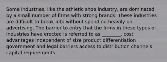 Some industries, like the athletic shoe industry, are dominated by a small number of firms with strong brands. These industries are difficult to break into without spending heavily on advertising. The barrier to entry that the firms in these types of industries have erected is referred to as ________. cost advantages independent of size product differentiation government and legal barriers access to distribution channels capital requirements