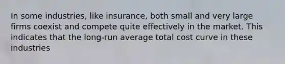 In some industries, like insurance, both small and very large firms coexist and compete quite effectively in the market. This indicates that the long-run average total cost curve in these industries