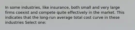 In some industries, like insurance, both small and very large firms coexist and compete quite effectively in the market. This indicates that the long-run average total cost curve in these industries Select one: