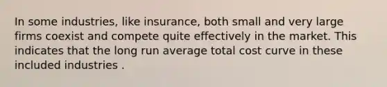 In some industries, like insurance, both small and very large firms coexist and compete quite effectively in the market. This indicates that the long run average total cost curve in these included industries .