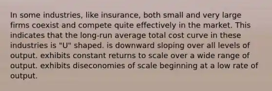 In some industries, like insurance, both small and very large firms coexist and compete quite effectively in the market. This indicates that the long-run average total cost curve in these industries is "U" shaped. is downward sloping over all levels of output. exhibits constant returns to scale over a wide range of output. exhibits diseconomies of scale beginning at a low rate of output.