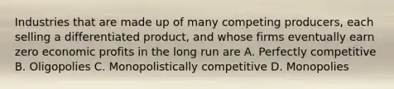 Industries that are made up of many competing producers, each selling a differentiated product, and whose firms eventually earn zero economic profits in the long run are A. Perfectly competitive B. Oligopolies C. Monopolistically competitive D. Monopolies