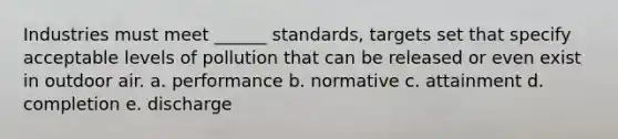 Industries must meet ______ standards, targets set that specify acceptable levels of pollution that can be released or even exist in outdoor air. a. performance b. normative c. attainment d. completion e. discharge