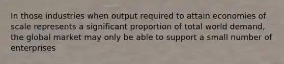 In those industries when output required to attain economies of scale represents a significant proportion of total world demand, the global market may only be able to support a small number of enterprises