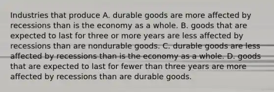 Industries that produce A. durable goods are more affected by recessions than is the economy as a whole. B. goods that are expected to last for three or more years are less affected by recessions than are nondurable goods. C. durable goods are less affected by recessions than is the economy as a whole. D. goods that are expected to last for fewer than three years are more affected by recessions than are durable goods.