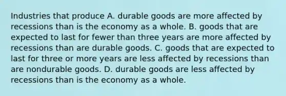 Industries that produce A. durable goods are more affected by recessions than is the economy as a whole. B. goods that are expected to last for fewer than three years are more affected by recessions than are durable goods. C. goods that are expected to last for three or more years are less affected by recessions than are nondurable goods. D. durable goods are less affected by recessions than is the economy as a whole.