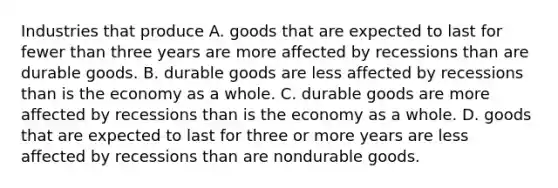 Industries that produce A. goods that are expected to last for fewer than three years are more affected by recessions than are durable goods. B. durable goods are less affected by recessions than is the economy as a whole. C. durable goods are more affected by recessions than is the economy as a whole. D. goods that are expected to last for three or more years are less affected by recessions than are nondurable goods.