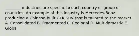 ________ industries are specific to each country or group of countries. An example of this industry is Mercedes-Benz producing a Chinese-built GLK SUV that is tailored to the market. A. Consolidated B. Fragmented C. Regional D. Multidomestic E. Global