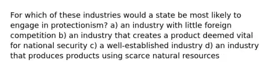 For which of these industries would a state be most likely to engage in protectionism? a) an industry with little foreign competition b) an industry that creates a product deemed vital for national security c) a well-established industry d) an industry that produces products using scarce natural resources