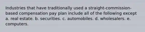 Industries that have traditionally used a straight-commission-based compensation pay plan include all of the following except a. real estate. b. securities. c. automobiles. d. wholesalers. e. computers.