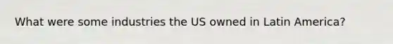 What were some industries the US owned in Latin America?