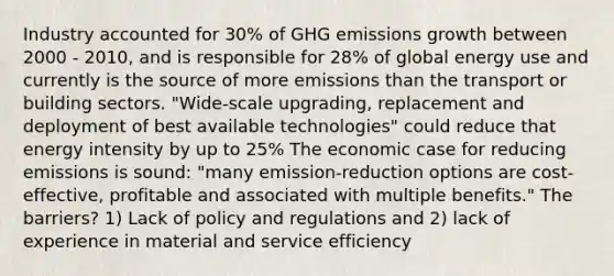 Industry accounted for 30% of GHG emissions growth between 2000 - 2010, and is responsible for 28% of global energy use and currently is the source of more emissions than the transport or building sectors. "Wide-scale upgrading, replacement and deployment of best available technologies" could reduce that energy intensity by up to 25% The economic case for reducing emissions is sound: "many emission-reduction options are cost-effective, profitable and associated with multiple benefits." The barriers? 1) Lack of policy and regulations and 2) lack of experience in material and service efficiency