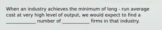 When an industry achieves the minimum of long - run average cost at very high level of output, we would expect to find a _____________ number of ____________ firms in that industry.