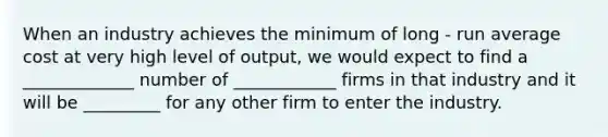 When an industry achieves the minimum of long - run average cost at very high level of output, we would expect to find a _____________ number of ____________ firms in that industry and it will be _________ for any other firm to enter the industry.