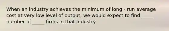 When an industry achieves the minimum of long - run average cost at very low level of output, we would expect to find _____ number of _____ firms in that industry