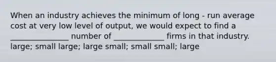 When an industry achieves the minimum of long - run average cost at very low level of output, we would expect to find a _______________ number of _____________ firms in that industry. large; small large; large small; small small; large