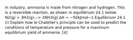 In industry, ammonia is made from nitrogen and hydrogen. This is a reversible reaction, as shown in equilibrium 24.1 below. N2(g) + 3H2(g)---> 2NH3(g) ∆H = −92kJmol−1 Equilibrium 24.1 (i) Explain how le Chatelier's principle can be used to predict the conditions of temperature and pressure for a maximum equilibrium yield of ammonia. [4]