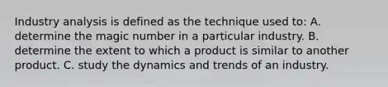 Industry analysis is defined as the technique used to: A. determine the magic number in a particular industry. B. determine the extent to which a product is similar to another product. C. study the dynamics and trends of an industry.