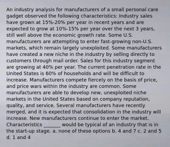 An industry analysis for manufacturers of a small personal care gadget observed the following characteristics: Industry sales have grown at 15%-20% per year in recent years and are expected to grow at 10%-15% per year over the next 3 years, still well above the economic growth rate. Some U.S. manufacturers are attempting to enter fast-growing non-U.S. markets, which remain largely unexploited. Some manufacturers have created a new niche in the industry by selling directly to customers through mail order. Sales for this industry segment are growing at 40% per year. The current penetration rate in the United States is 60% of households and will be difficult to increase. Manufacturers compete fiercely on the basis of price, and price wars within the industry are common. Some manufacturers are able to develop new, unexploited niche markets in the United States based on company reputation, quality, and service. Several manufacturers have recently merged, and it is expected that consolidation in the industry will increase. New manufacturers continue to enter the market. Characteristics _______ would be typical of an industry that is in the start-up stage. a. none of these options b. 4 and 7 c. 2 and 5 d. 1 and 4