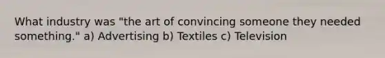 What industry was "the art of convincing someone they needed something." a) Advertising b) Textiles c) Television