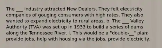 The ___ industry attracted New Dealers. They felt electricity companies of gouging consumers with high rates. They also wanted to expand electricity to rural areas. b. The ___ Valley Authority (TVA) was set up in 1933 to build a series of dams along the Tennessee River. i. This would be a "double-__" plan: provide jobs, help with housing via the jobs, provide electricity.