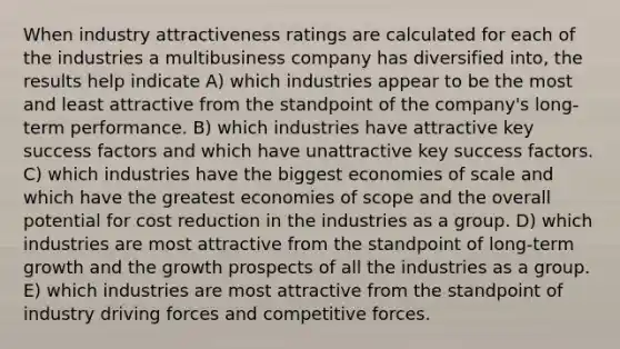 When industry attractiveness ratings are calculated for each of the industries a multibusiness company has diversified into, the results help indicate A) which industries appear to be the most and least attractive from the standpoint of the company's long-term performance. B) which industries have attractive key success factors and which have unattractive key success factors. C) which industries have the biggest economies of scale and which have the greatest economies of scope and the overall potential for cost reduction in the industries as a group. D) which industries are most attractive from the standpoint of long-term growth and the growth prospects of all the industries as a group. E) which industries are most attractive from the standpoint of industry driving forces and competitive forces.